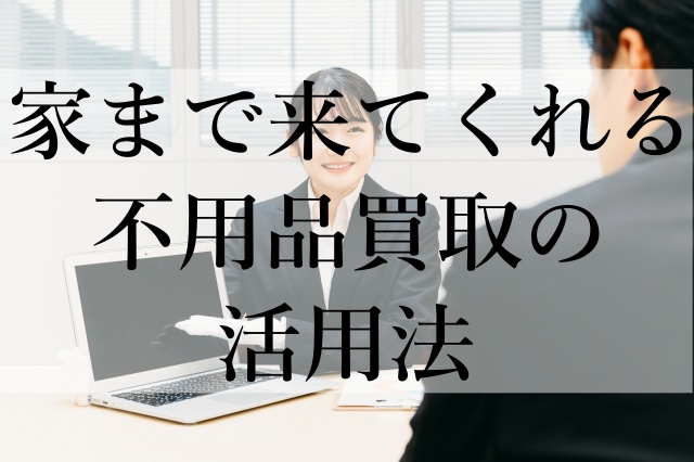 家まで来てくれる不用品買取の活用法