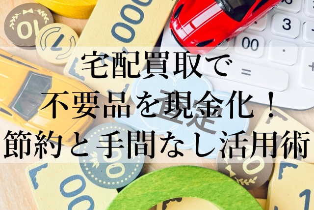 宅配買取で不要品を現金化！節約と手間なし活用術