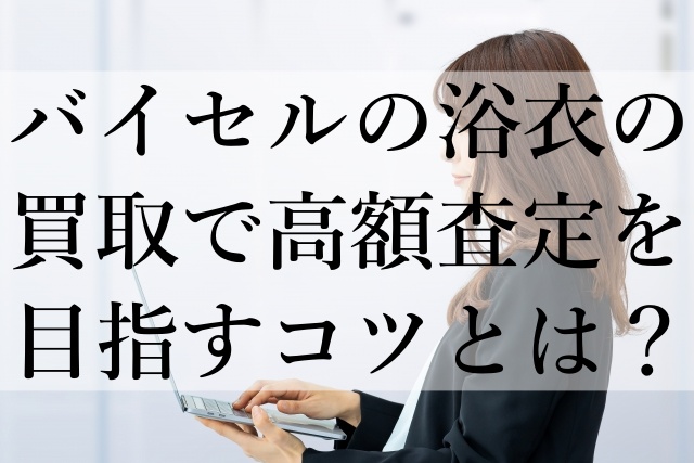バイセルの浴衣の買取で高額査定を目指すコツとは？
