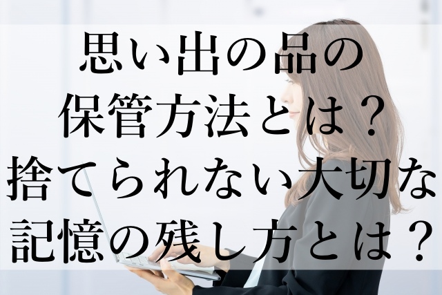 思い出の品の保管方法とは？捨てられない大切な記憶の残し方とは？