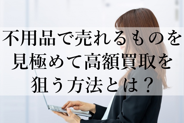 不用品で売れるものを見極めて高額買取を狙う方法とは? 不用品で売れるものを見極めて高額買取を狙う方法とは?