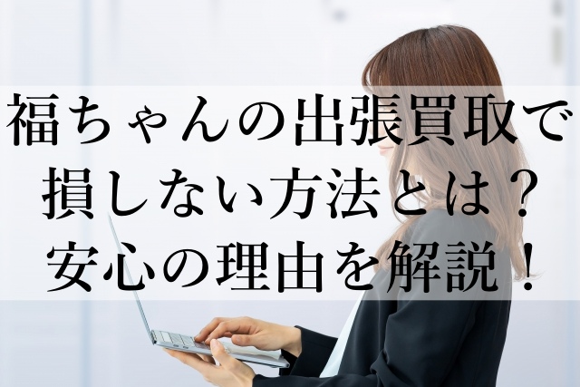 福ちゃんの出張買取で損しない方法とは？安心の理由を解説！