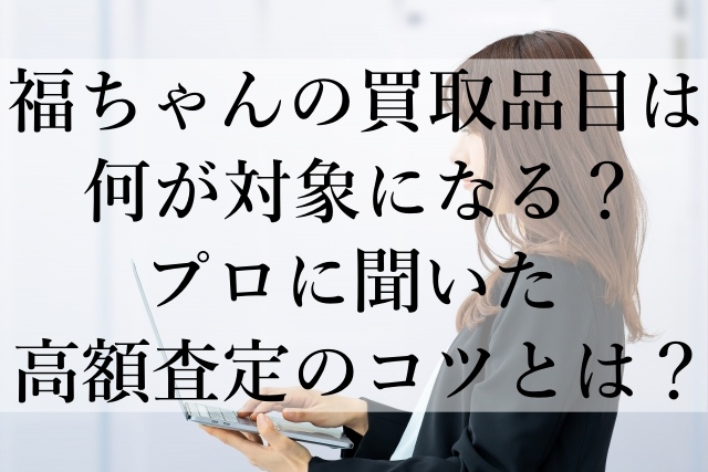 福ちゃんの買取品目は何が対象になる？プロに聞いた高額査定のコツとは？