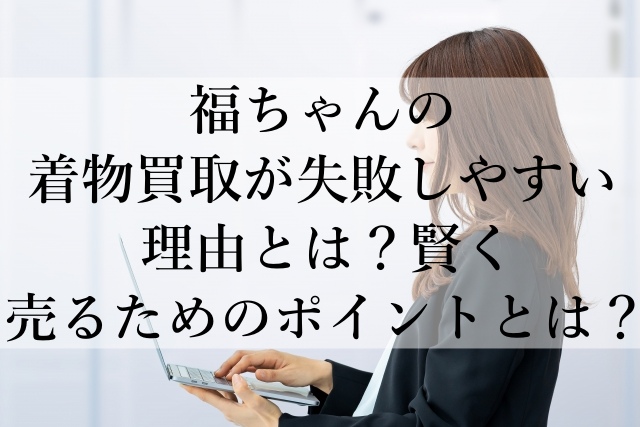 福ちゃんの着物買取が失敗しやすい理由とは？賢く売るためのポイントとは？