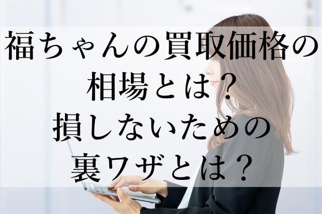 福ちゃんの買取価格の相場とは？損しないための裏ワザとは？
